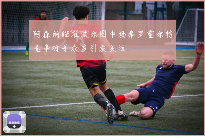 阿森纳瞄准波尔图中场弗罗霍尔特竞争对手众多引发关注