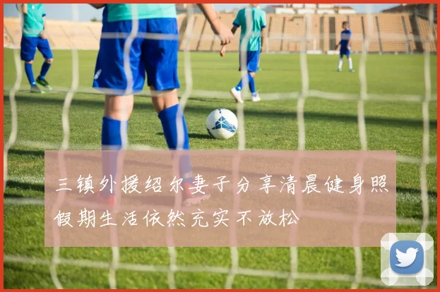 三镇外援绍尔妻子分享清晨健身照假期生活依然充实不放松