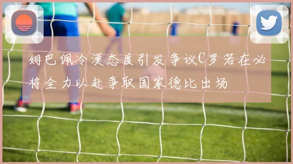 姆巴佩冷漠态度引发争议C罗若在必将全力以赴争取国家德比出场