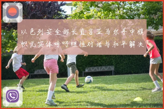 以色列安全部长直言亚马尔手中旗帜无实体呼吁理性对话与和平解决方案