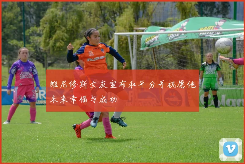 维尼修斯女友宣布和平分手祝愿他未来幸福与成功
