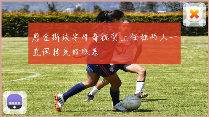 詹金斯谈字母哥祝贺上任称两人一直保持良好联系