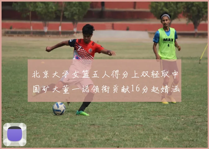 北京大学女篮五人得分上双轻取中国矿大董一诺领衔贡献16分赵婧涵接近双双
