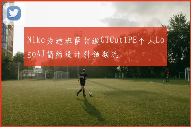 Nike为迪班萨打造GTCut1PE个人LogoAJ简约设计引领潮流