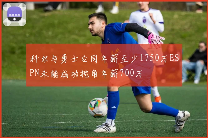 科尔与勇士合同年薪至少1750万ESPN未能成功挖角年薪700万