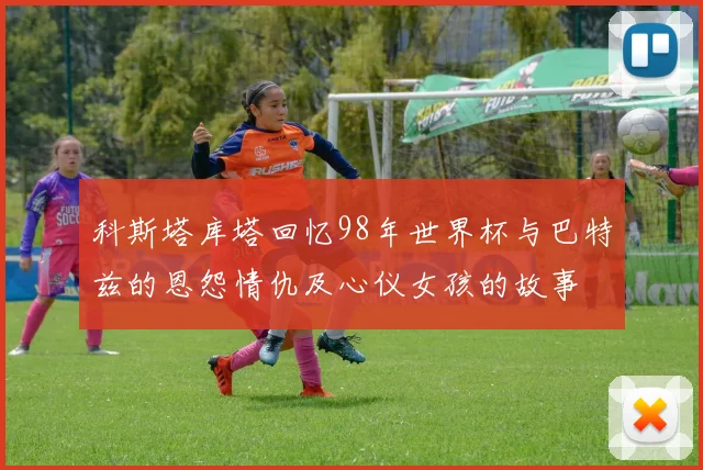 科斯塔库塔回忆98年世界杯与巴特兹的恩怨情仇及心仪女孩的故事