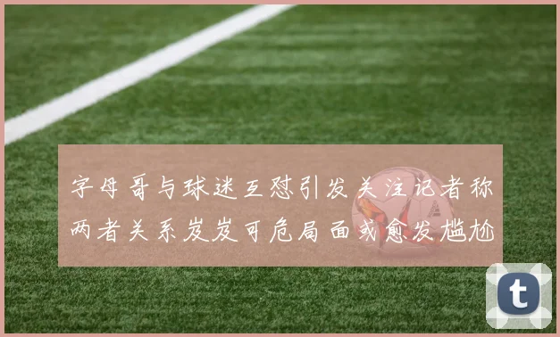 字母哥与球迷互怼引发关注记者称两者关系岌岌可危局面或愈发尴尬
